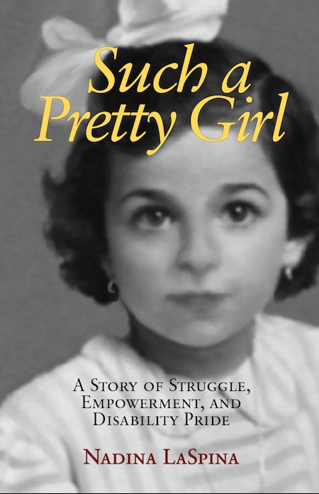 Book Cover. Nadina LaSpina  as a little girl. Black and white photo shows her face, neck and shoulders.She has an oval face with large eyes. Her hair is ear-length and wavy. In her hair is a big white bow. She is wearing a white or light-colored dress or blouse with slightly darker stripes. She has small loop earrings. She is looking straight at the camera without smiling. At the top is the title "Such a Pretty Girl' in yellow letters. Below her face is the subtitle in black letters, "A Story of Struggle, Empowerment, and Disability Pride." Below the subtitle, is her name in red letters.